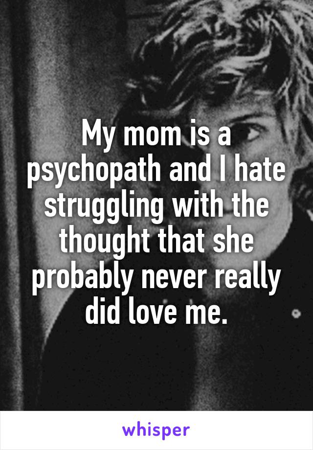 My mom is a psychopath and I hate struggling with the thought that she probably never really did love me.