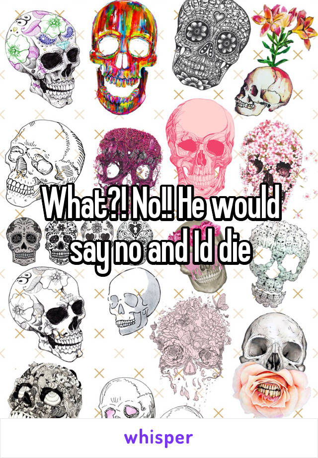 What?! No!! He would say no and Id die