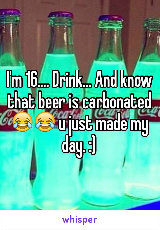 I'm 16.... Drink... And know that beer is carbonated 😂😂 u just made my day. :)