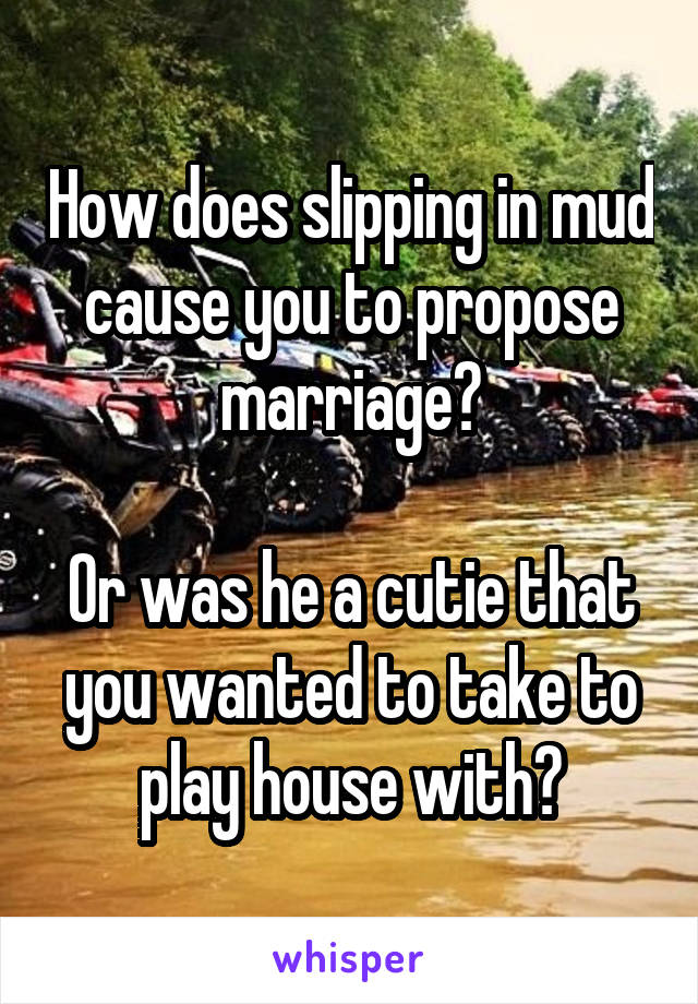 How does slipping in mud cause you to propose marriage?

Or was he a cutie that you wanted to take to play house with?
