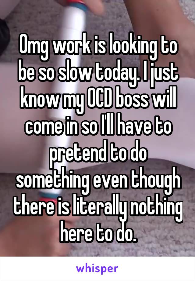 Omg work is looking to be so slow today. I just know my OCD boss will come in so I'll have to pretend to do something even though there is literally nothing here to do.