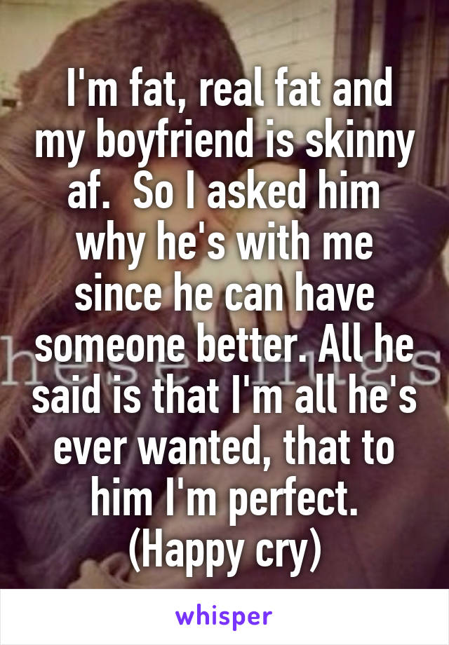  I'm fat, real fat and my boyfriend is skinny af.  So I asked him why he's with me since he can have someone better. All he said is that I'm all he's ever wanted, that to him I'm perfect. (Happy cry)