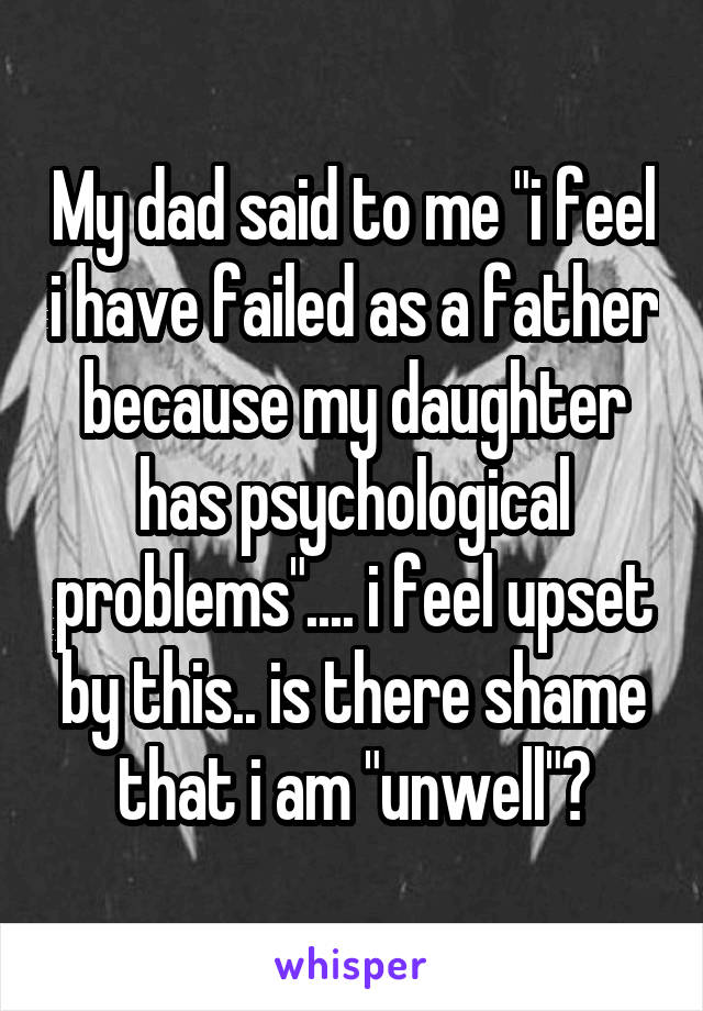 My dad said to me "i feel i have failed as a father because my daughter has psychological problems".... i feel upset by this.. is there shame that i am "unwell"?