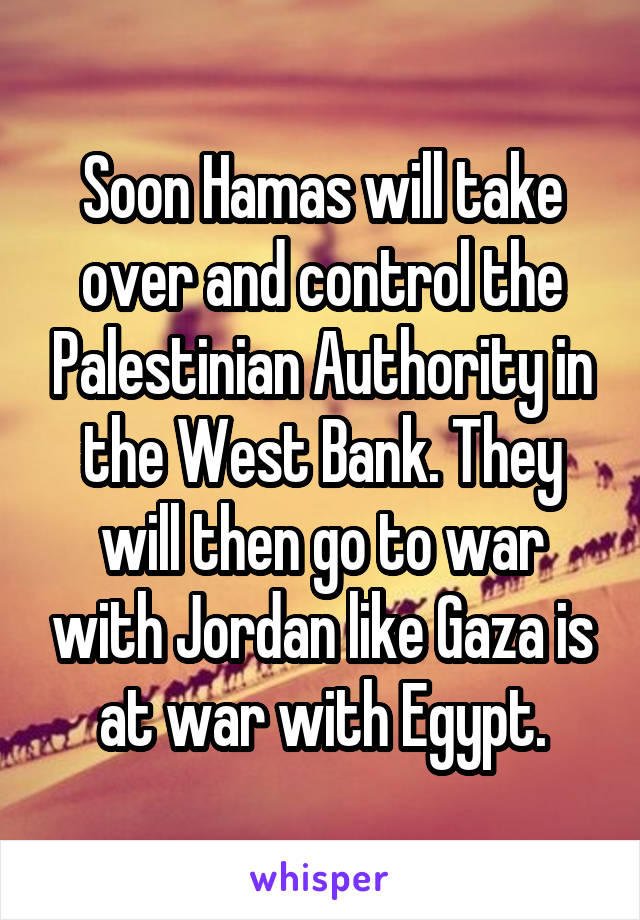 Soon Hamas will take over and control the Palestinian Authority in the West Bank. They will then go to war with Jordan like Gaza is at war with Egypt.