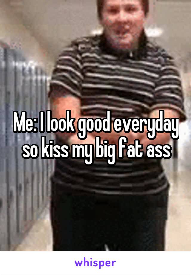 Me: I look good everyday so kiss my big fat ass