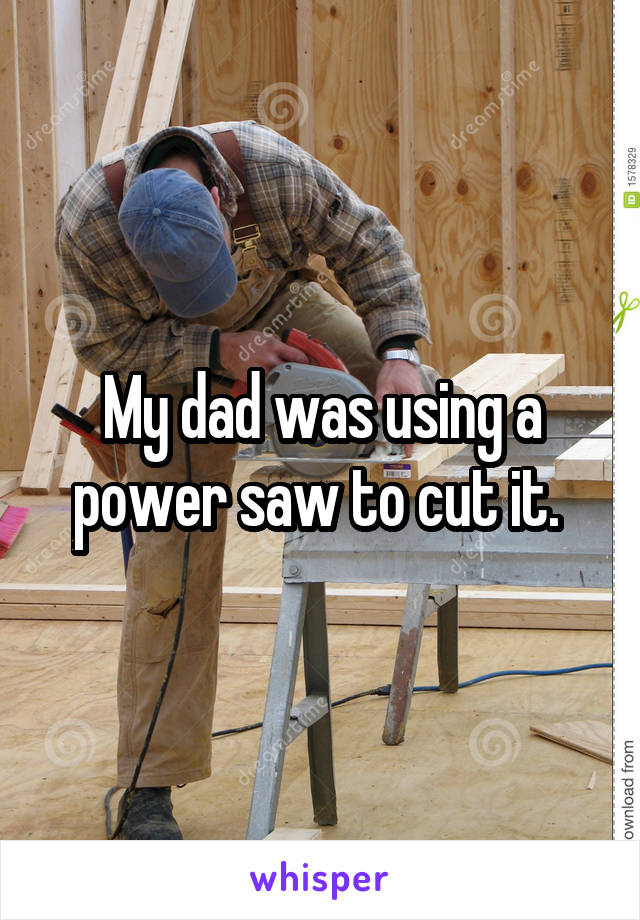 My dad was using a power saw to cut it. 