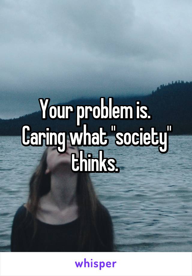 Your problem is. 
Caring what "society" thinks. 