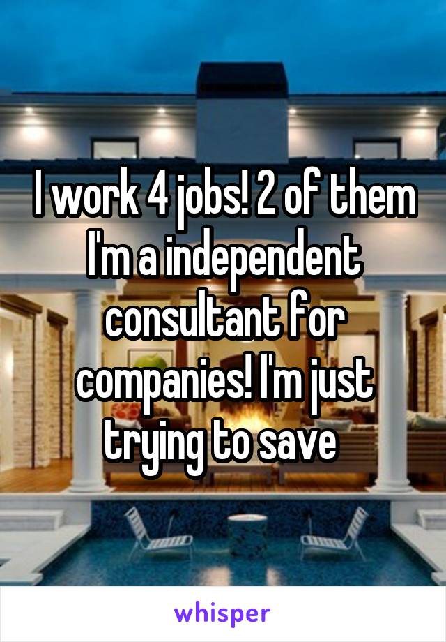 I work 4 jobs! 2 of them I'm a independent consultant for companies! I'm just trying to save 