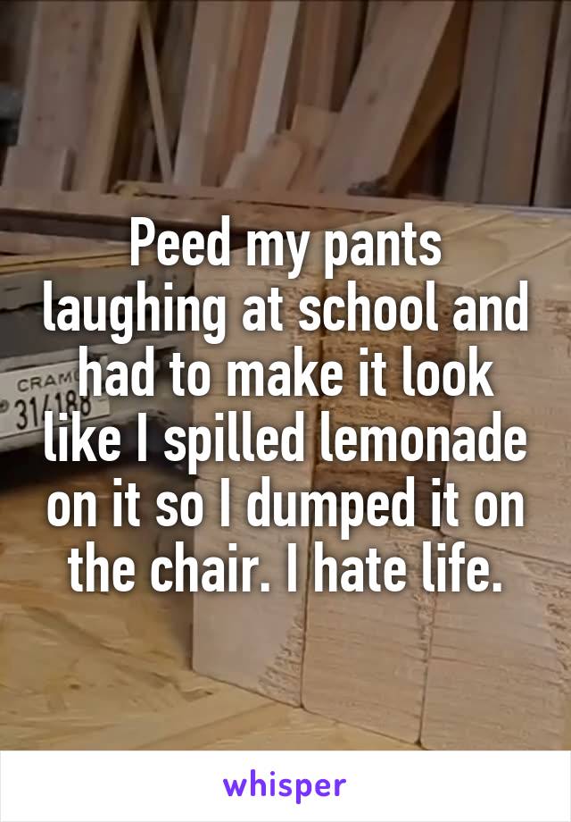 Peed my pants laughing at school and had to make it look like I spilled lemonade on it so I dumped it on the chair. I hate life.