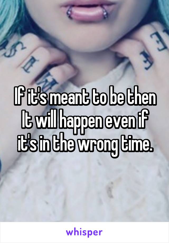 If it's meant to be then It will happen even if it's in the wrong time.