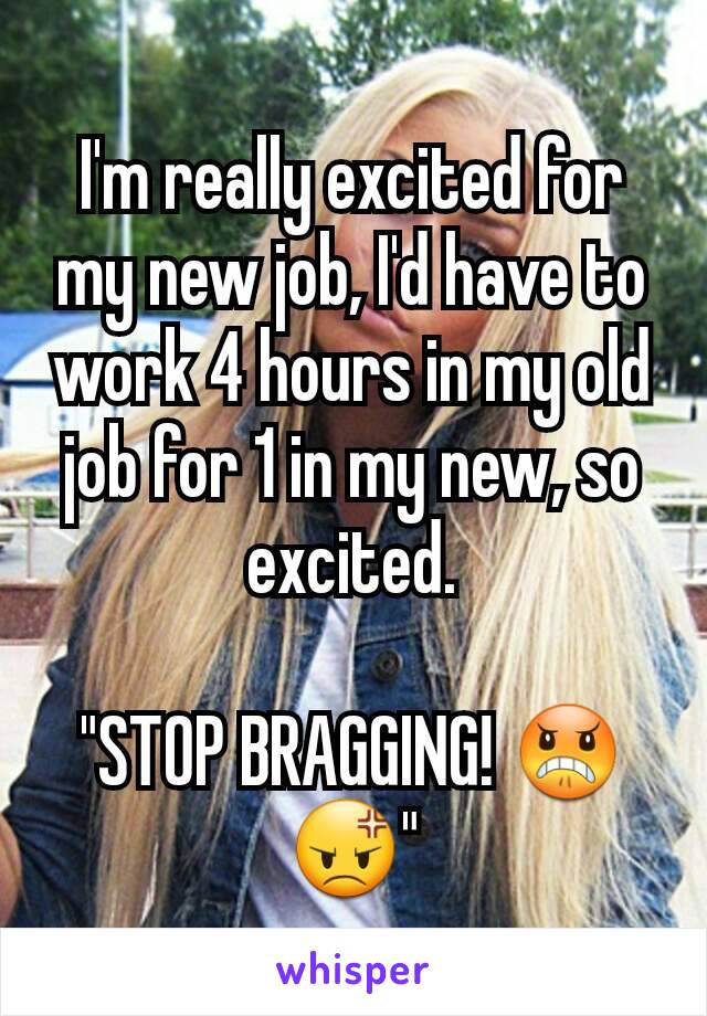 I'm really excited for my new job, I'd have to work 4 hours in my old job for 1 in my new, so excited.

"STOP BRAGGING! 😠😡"