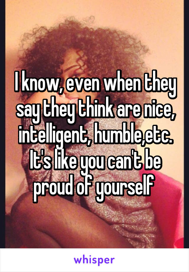 I know, even when they say they think are nice, intelligent, humble,etc. It's like you can't be proud of yourself 