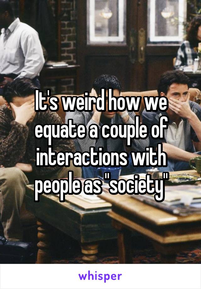 It's weird how we equate a couple of interactions with people as "society"