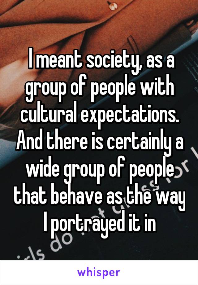  I meant society, as a group of people with cultural expectations. And there is certainly a wide group of people that behave as the way I portrayed it in