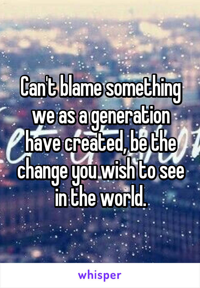 Can't blame something we as a generation have created, be the change you wish to see in the world.