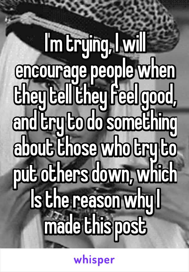 I'm trying, I will encourage people when they tell they feel good, and try to do something about those who try to put others down, which Is the reason why I made this post