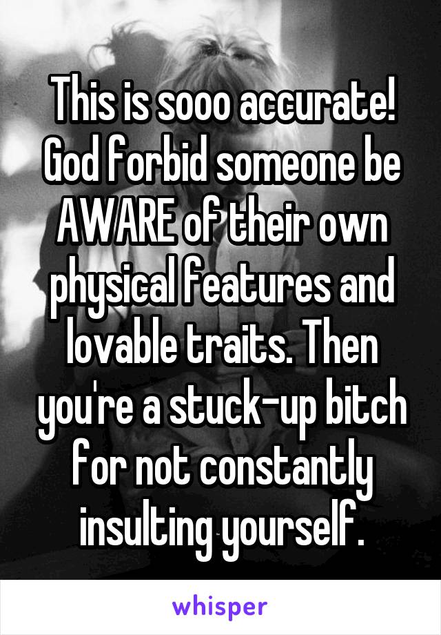 This is sooo accurate! God forbid someone be AWARE of their own physical features and lovable traits. Then you're a stuck-up bitch for not constantly insulting yourself.