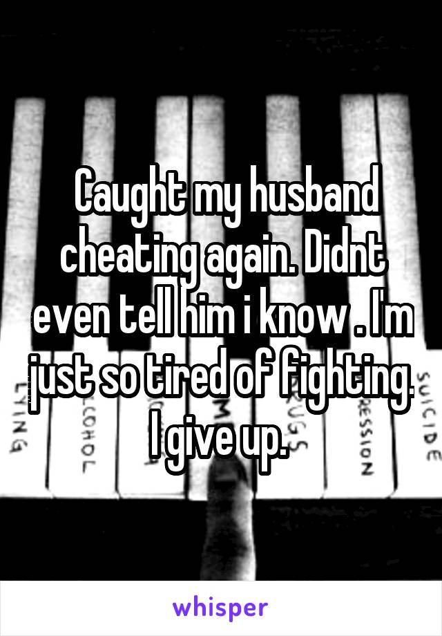  Caught my husband cheating again. Didnt even tell him i know . I'm just so tired of fighting. I give up. 