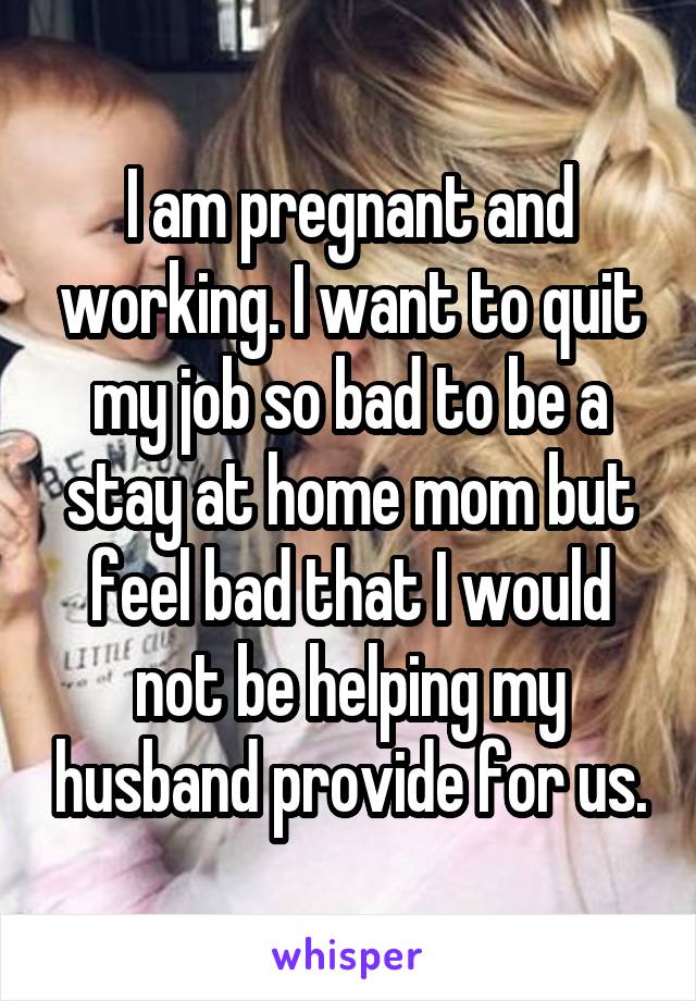 I am pregnant and working. I want to quit my job so bad to be a stay at home mom but feel bad that I would not be helping my husband provide for us.