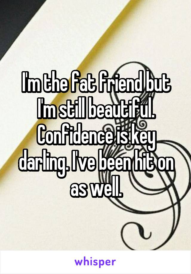 I'm the fat friend but I'm still beautiful. Confidence is key darling. I've been hit on as well.