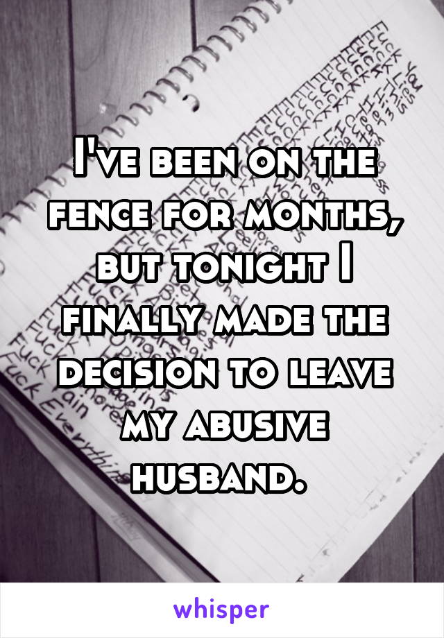 I've been on the fence for months, but tonight I finally made the decision to leave my abusive husband. 