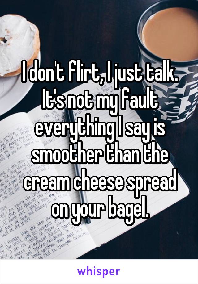 I don't flirt, I just talk. It's not my fault everything I say is smoother than the cream cheese spread on your bagel.