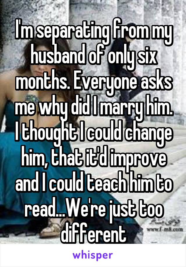 I'm separating from my husband of only six months. Everyone asks me why did I marry him. I thought I could change him, that it'd improve and I could teach him to read...We're just too different