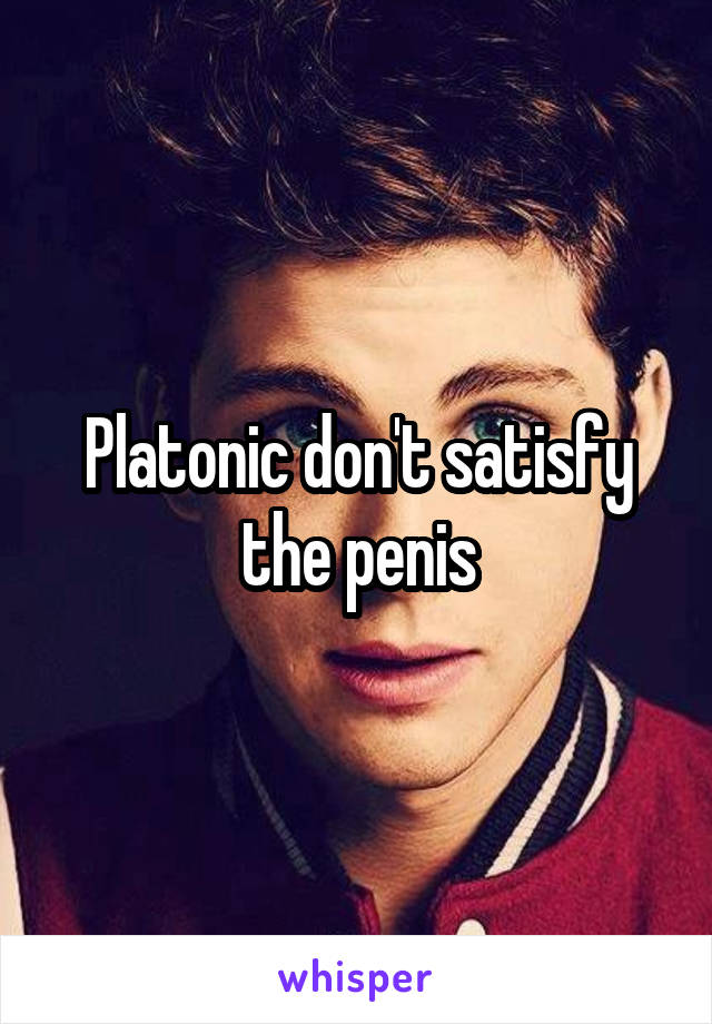 Platonic don't satisfy the penis