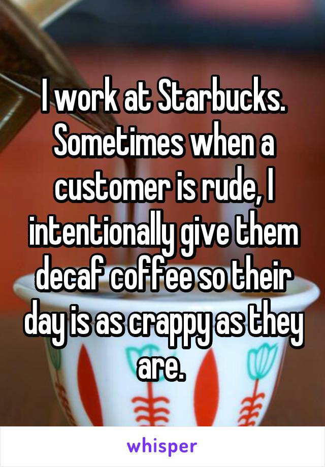 I work at Starbucks. Sometimes when a customer is rude, I intentionally give them decaf coffee so their day is as crappy as they are. 