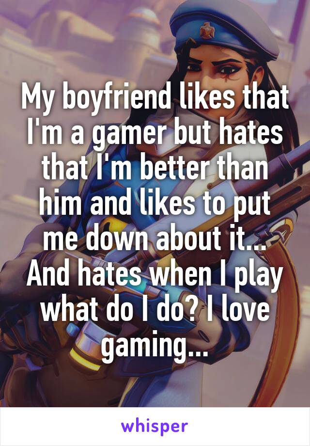 My boyfriend likes that I'm a gamer but hates that I'm better than him and likes to put me down about it... And hates when I play what do I do? I love gaming...