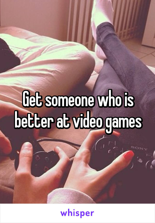 Get someone who is better at video games