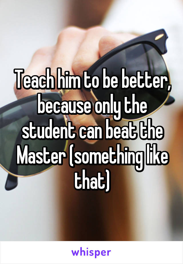 Teach him to be better, because only the student can beat the Master (something like that)