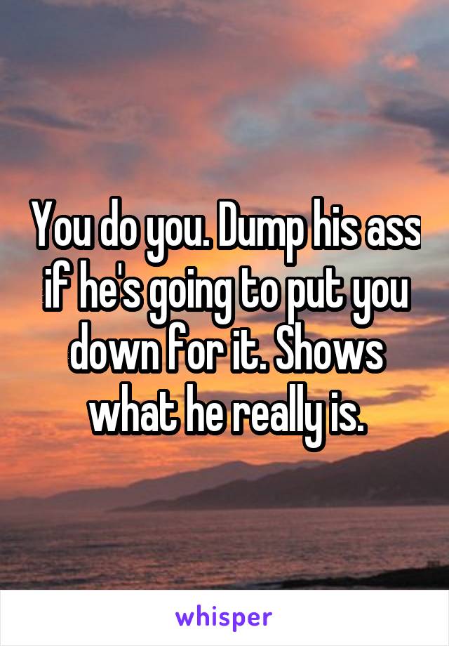 You do you. Dump his ass if he's going to put you down for it. Shows what he really is.