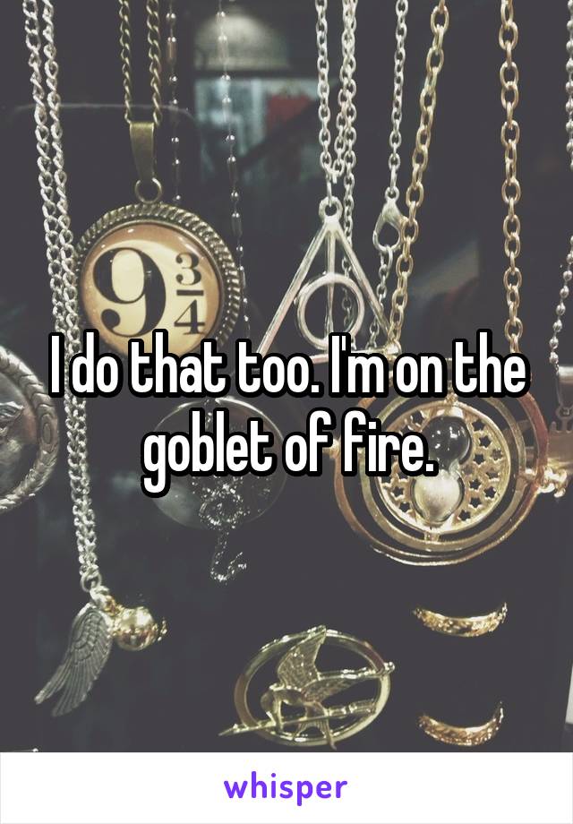 I do that too. I'm on the goblet of fire.