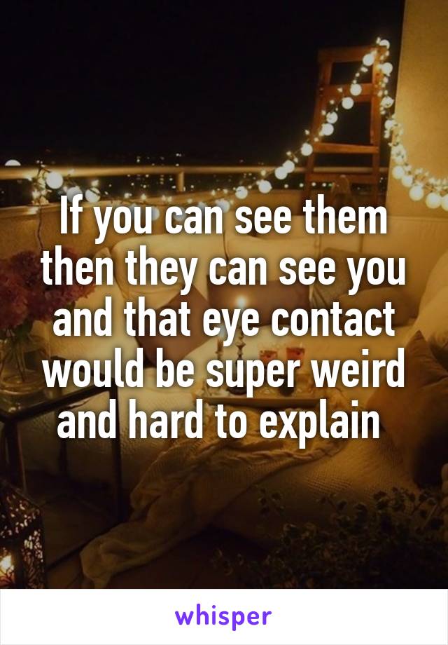 If you can see them then they can see you and that eye contact would be super weird and hard to explain 