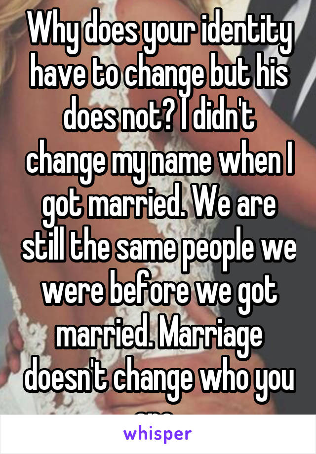Why does your identity have to change but his does not? I didn't change my name when I got married. We are still the same people we were before we got married. Marriage doesn't change who you are. 