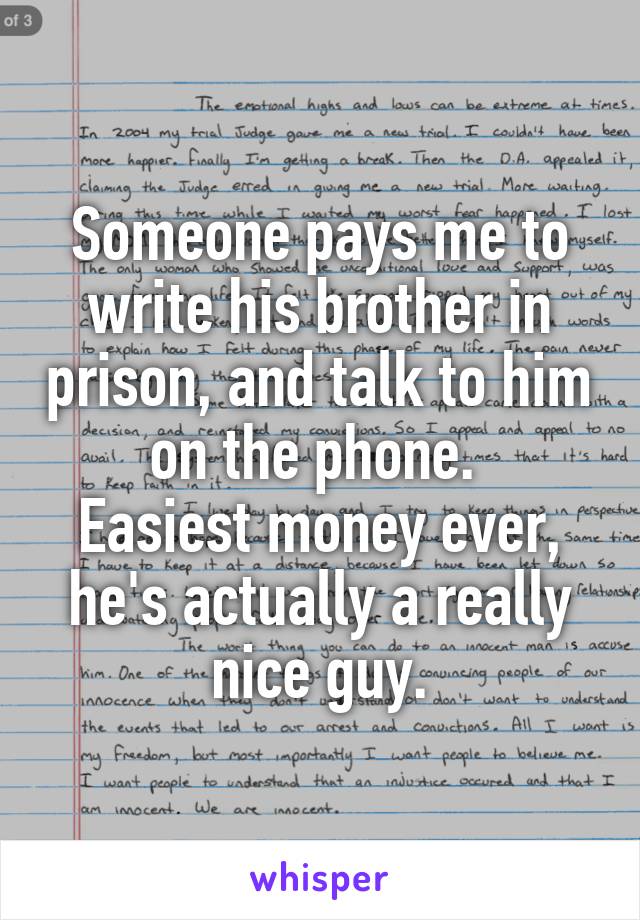 Someone pays me to write his brother in prison, and talk to him on the phone. 
Easiest money ever, he's actually a really nice guy.