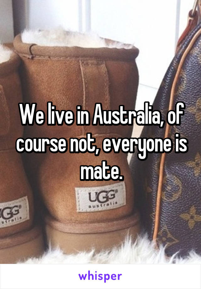 We live in Australia, of course not, everyone is mate.