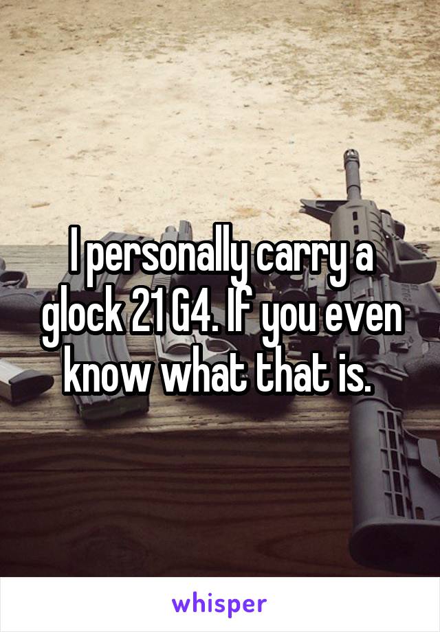 I personally carry a glock 21 G4. If you even know what that is. 