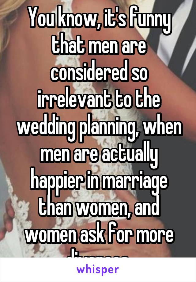 You know, it's funny that men are considered so irrelevant to the wedding planning, when men are actually happier in marriage than women, and women ask for more divorces.