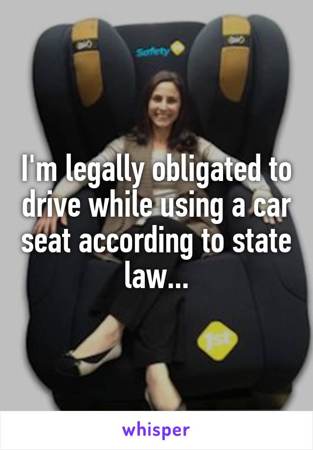 I'm legally obligated to drive while using a car seat according to state law...