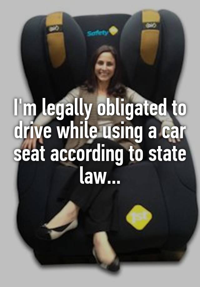 I'm legally obligated to drive while using a car seat according to state law...