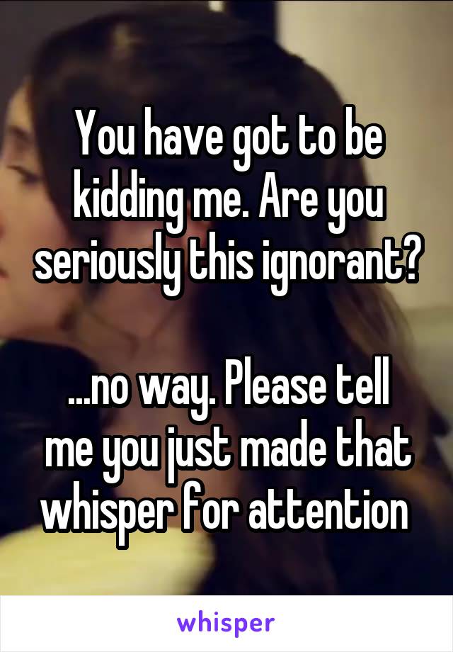 You have got to be kidding me. Are you seriously this ignorant? 
...no way. Please tell me you just made that whisper for attention 