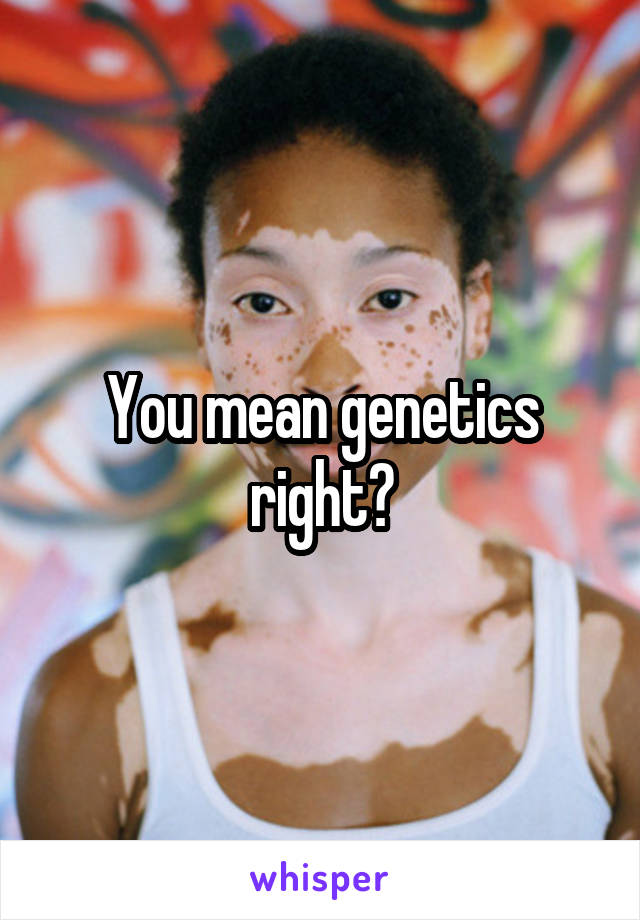 You mean genetics right?