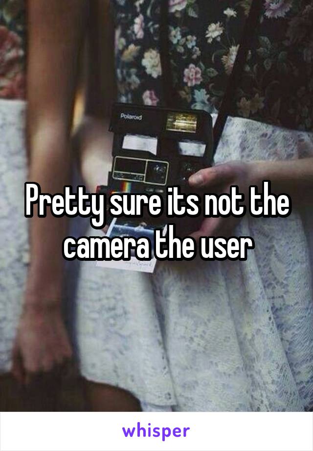 Pretty sure its not the camera the user