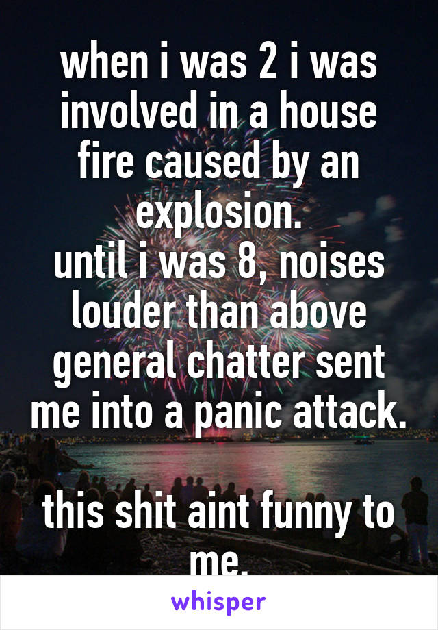when i was 2 i was involved in a house fire caused by an explosion.
until i was 8, noises louder than above general chatter sent me into a panic attack.

this shit aint funny to me.