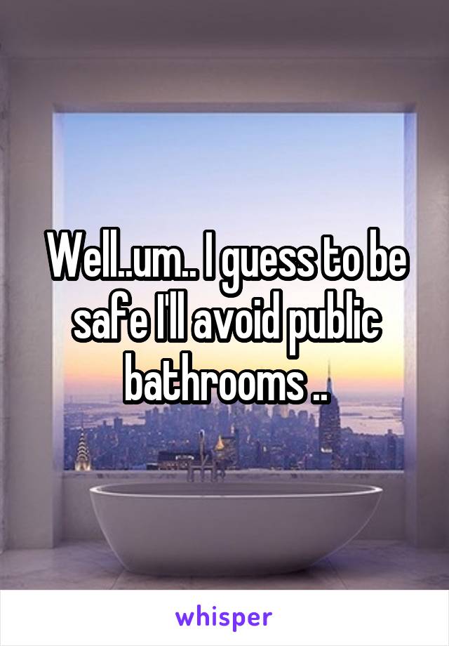 Well..um.. I guess to be safe I'll avoid public bathrooms ..