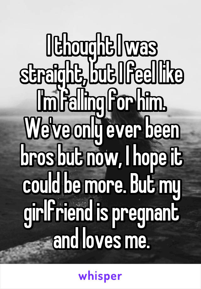 I thought I was straight, but I feel like I'm falling for him. We've only ever been bros but now, I hope it could be more. But my girlfriend is pregnant and loves me.