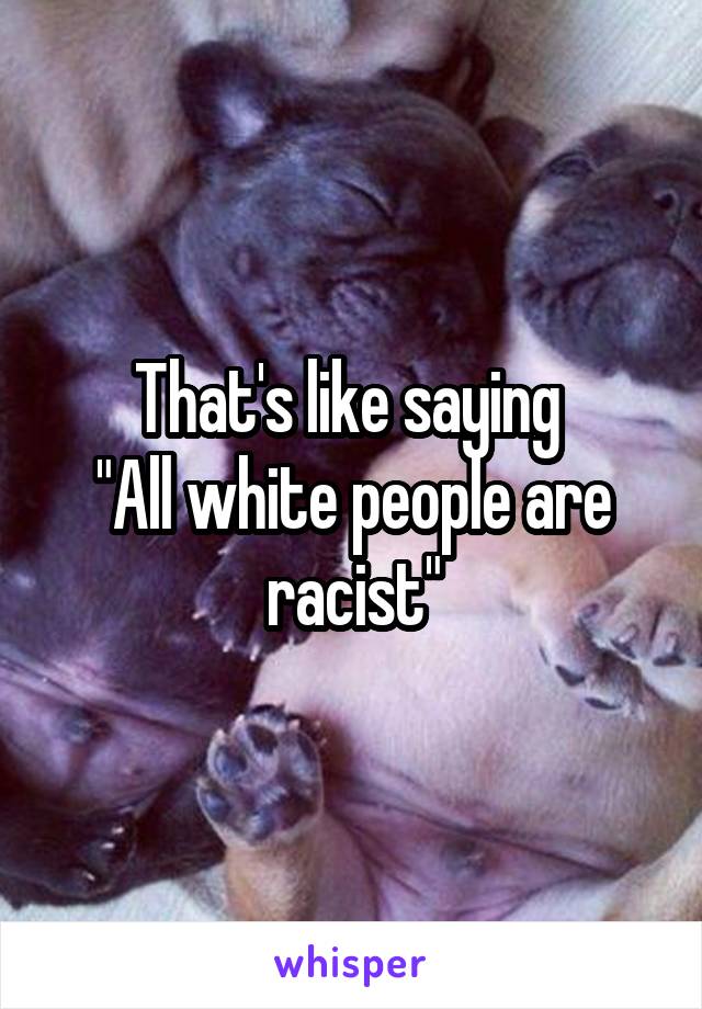 That's like saying 
"All white people are racist"