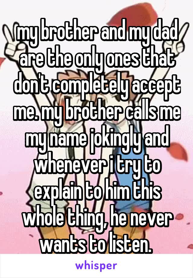 my brother and my dad are the only ones that don't completely accept me. my brother calls me my name jokingly and whenever i try to explain to him this whole thing, he never wants to listen. 